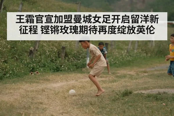 王霜官宣加盟曼城女足开启留洋新征程 铿锵玫瑰期待再度绽放英伦