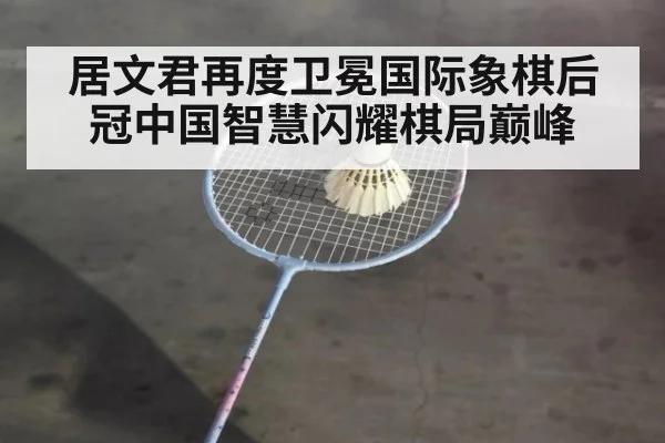 居文君再度卫冕国际象棋后冠中国智慧闪耀棋局巅峰