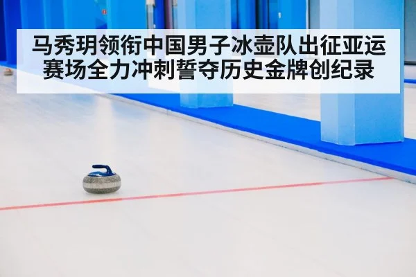 马秀玥领衔中国男子冰壶队出征亚运赛场全力冲刺誓夺历史金牌创纪录